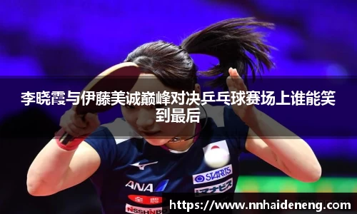 李晓霞与伊藤美诚巅峰对决乒乓球赛场上谁能笑到最后